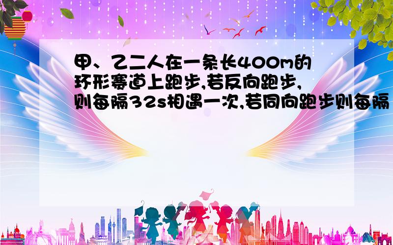 甲、乙二人在一条长400m的环形赛道上跑步,若反向跑步,则每隔32s相遇一次,若同向跑步则每隔160s相遇一次,已知甲比乙跑得快,求甲、乙二人的速度?若设甲、乙二人的速度分别为x m/s,y m/s,则问