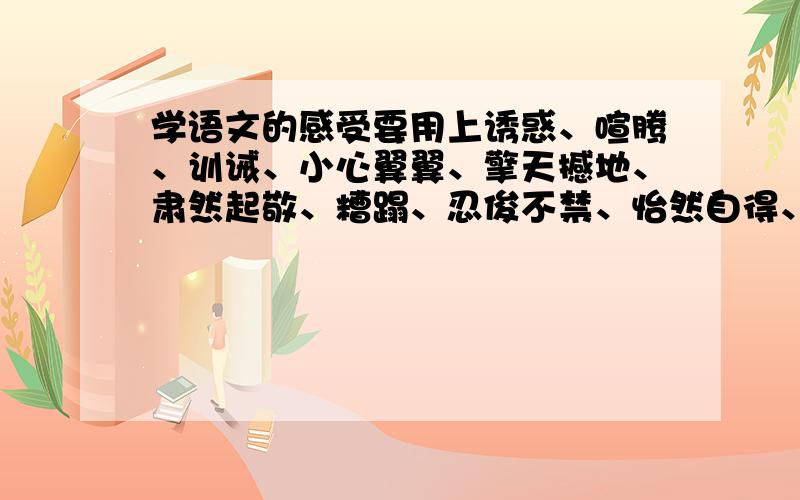 学语文的感受要用上诱惑、喧腾、训诫、小心翼翼、擎天撼地、肃然起敬、糟蹋、忍俊不禁、怡然自得、明察秋毫、灰心丧气、一丝不苟这些词语当中的六个,字数300字左右,急用啊,在线等