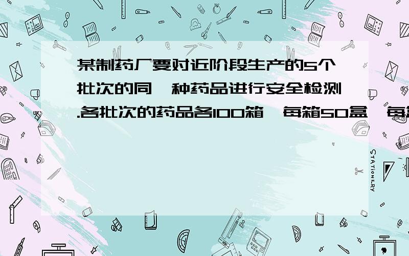 某制药厂要对近阶段生产的5个批次的同一种药品进行安全检测.各批次的药品各100箱,每箱50盒,每盒12片.请你为该药厂制定一个抽样方案.