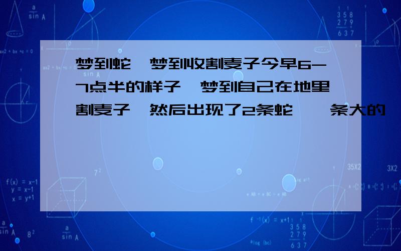 梦到蛇,梦到收割麦子今早6-7点半的样子,梦到自己在地里割麦子,然后出现了2条蛇,一条大的一条小的,爸爸害怕蛇伤害我就用刀把蛇给剁了几节,不小心把蛇给弄到我挽起的裤脚,我怕死了一个