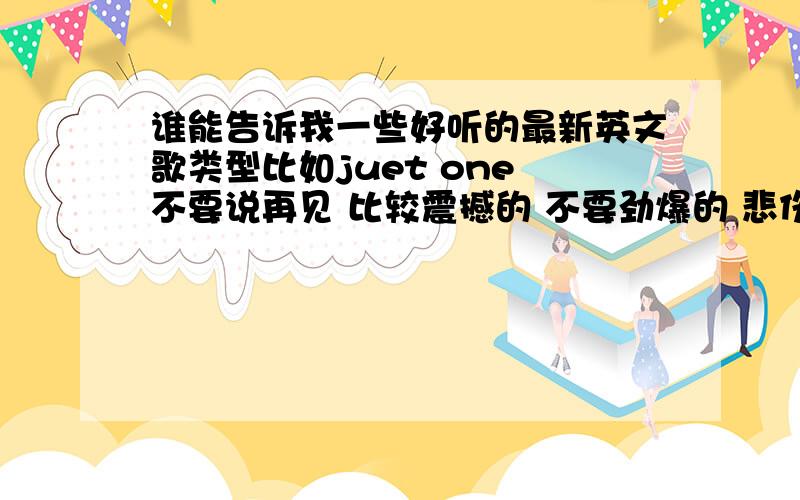 谁能告诉我一些好听的最新英文歌类型比如juet one 不要说再见 比较震撼的 不要劲爆的 悲伤好听的就行!