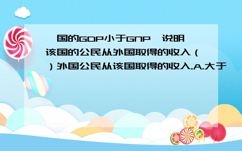 一国的GDP小于GNP,说明该国的公民从外国取得的收入（）外国公民从该国取得的收入.A.大于　　　B.小于　　 C.等于　　D.可能大于也可能小于