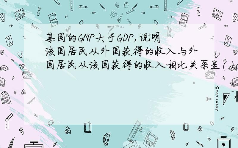 某国的GNP大于GDP,说明该国居民从外国获得的收入与外国居民从该国获得的收入相比关系是（ ）.a、大于 b、小于 c、等于 d、无法判断