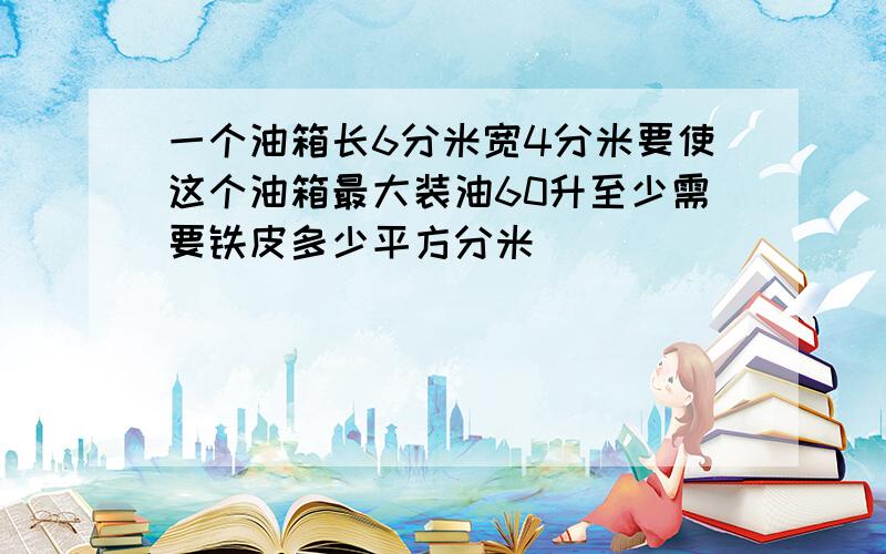 一个油箱长6分米宽4分米要使这个油箱最大装油60升至少需要铁皮多少平方分米