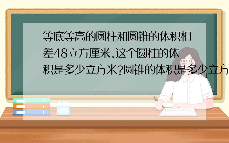 等底等高的圆柱和圆锥的体积相差48立方厘米,这个圆柱的体积是多少立方米?圆锥的体积是多少立方米?