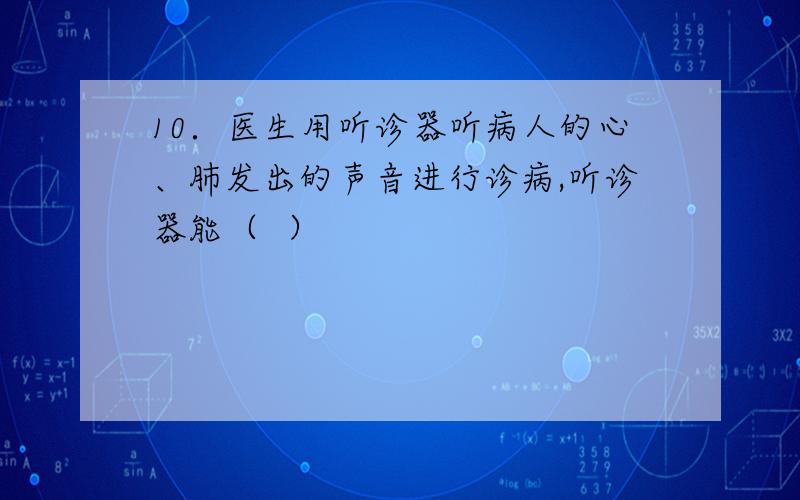 10．医生用听诊器听病人的心、肺发出的声音进行诊病,听诊器能（  ）