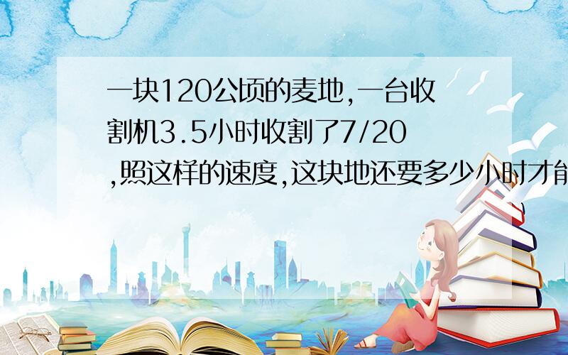 一块120公顷的麦地,一台收割机3.5小时收割了7/20,照这样的速度,这块地还要多少小时才能收割完?（用比例知识解答）