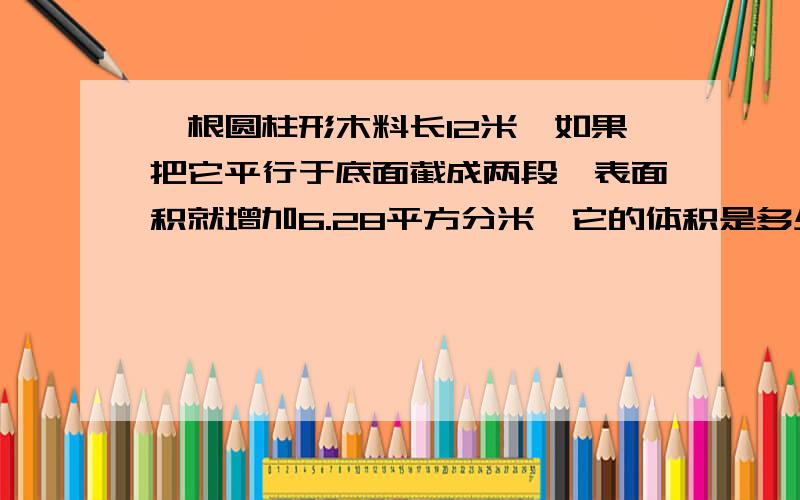 一根圆柱形木料长12米,如果把它平行于底面截成两段,表面积就增加6.28平方分米,它的体积是多少立方米?