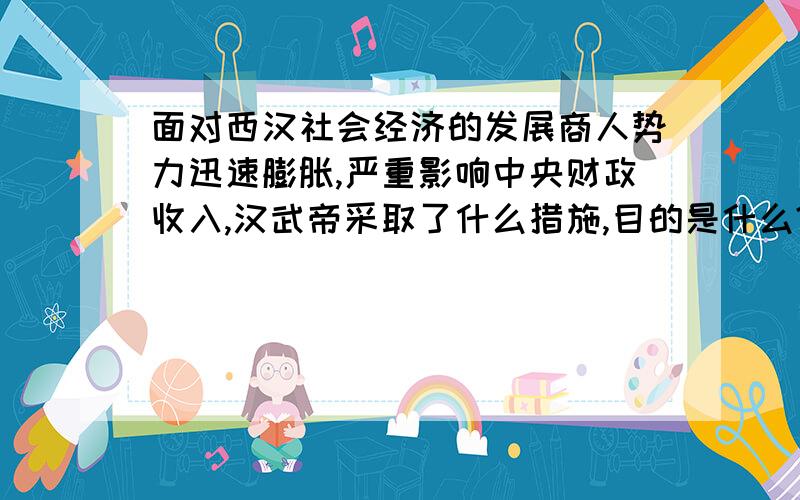 面对西汉社会经济的发展商人势力迅速膨胀,严重影响中央财政收入,汉武帝采取了什么措施,目的是什么?