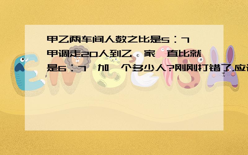 甲乙两车间人数之比是5：7,甲调走20人到乙,家一直比就是6：7,加一个多少人?刚刚打错了，应该是甲乙两车间人数之比是5：7，甲调走20人到乙，甲乙之比是6：7，甲乙各多少人？