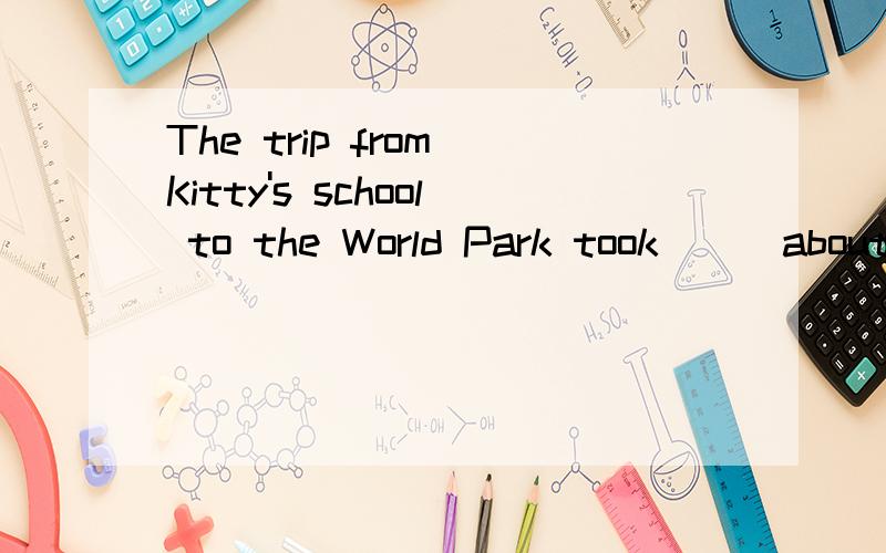 The trip from Kitty's school to the World Park took __ about two hours___ by coach 划线部分提问_____ ______ _______ the trip from Kitty's school to the Worid Park ______by coach?