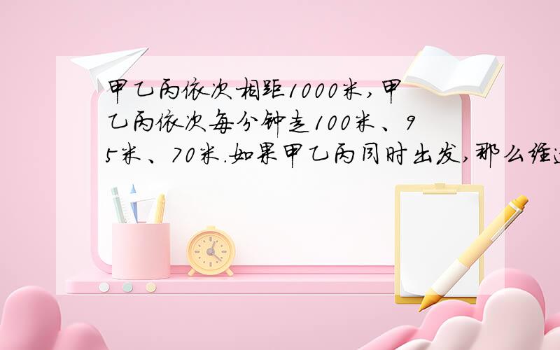 甲乙丙依次相距1000米,甲乙丙依次每分钟走100米、95米、70米.如果甲乙丙同时出发,那么经过多少分钟,甲第一次与乙、丙距离相等?