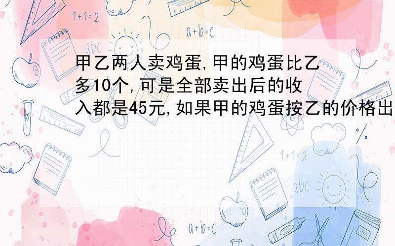 甲乙两人卖鸡蛋,甲的鸡蛋比乙多10个,可是全部卖出后的收入都是45元,如果甲的鸡蛋按乙的价格出售可买54元,那么甲、乙各有多少个蛋?