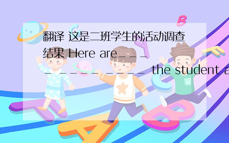 翻译 这是二班学生的活动调查结果 Here are____ ____ ____ the student activity survey of Class Tow.