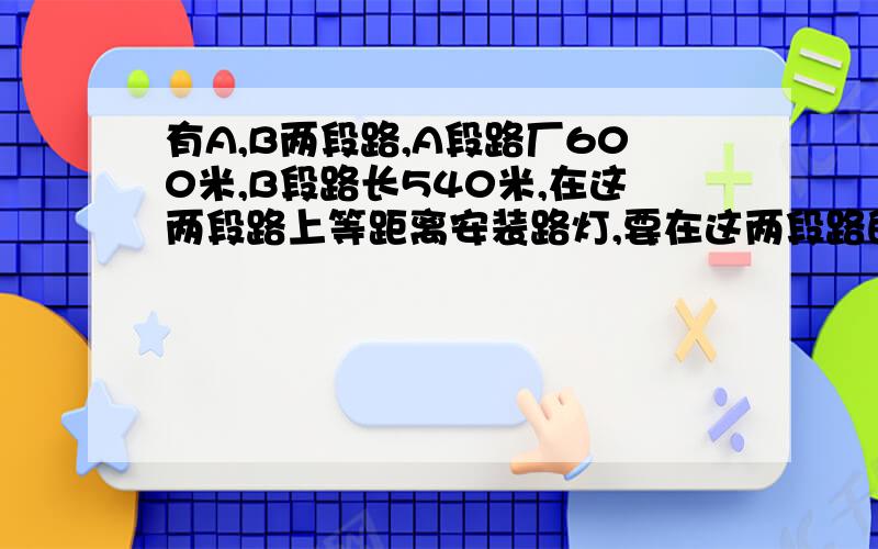 有A,B两段路,A段路厂600米,B段路长540米,在这两段路上等距离安装路灯,要在这两段路的的终点必须按一,那么只少需要安装多少盏灯?