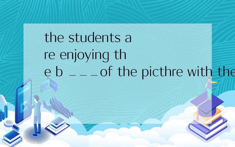 the students are enjoying the b ___of the picthre with their teacher