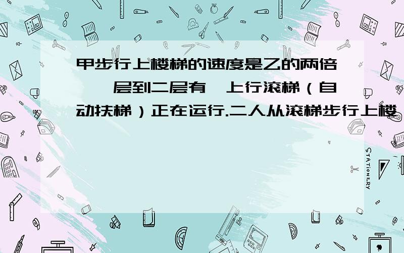 甲步行上楼梯的速度是乙的两倍,一层到二层有一上行滚梯（自动扶梯）正在运行.二人从滚梯步行上楼,结果甲步行了20级到达楼上,乙步行了12级到达楼上.这个滚梯共有多少级?