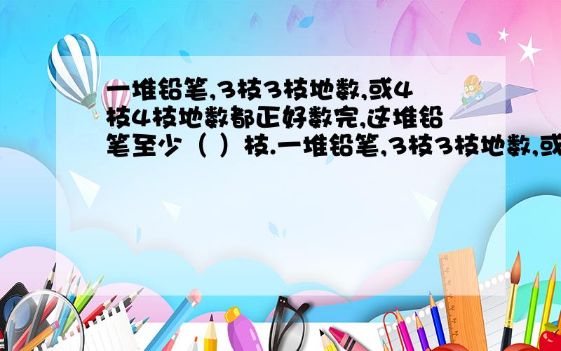 一堆铅笔,3枝3枝地数,或4枝4枝地数都正好数完,这堆铅笔至少（ ）枝.一堆铅笔,3枝3枝地数,或4枝4枝地数都正好数完,这堆铅笔至少（ ）枝.