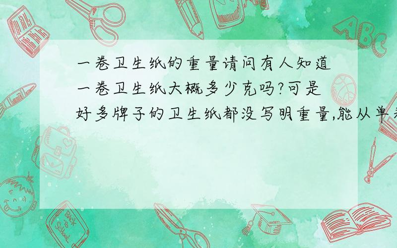 一卷卫生纸的重量请问有人知道一卷卫生纸大概多少克吗?可是好多牌子的卫生纸都没写明重量,能从单卷规格上计算出来重量吗?