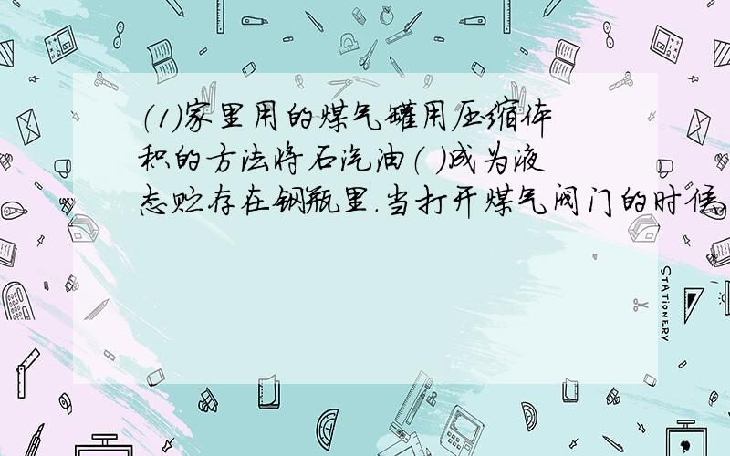 （1）家里用的煤气罐用压缩体积的方法将石汽油（ ）成为液态贮存在钢瓶里.当打开煤气阀门的时候,石汽油油液态变成气态,这种变化属于物理变化,液态的石油气分子间的空隙（ ）气态的石