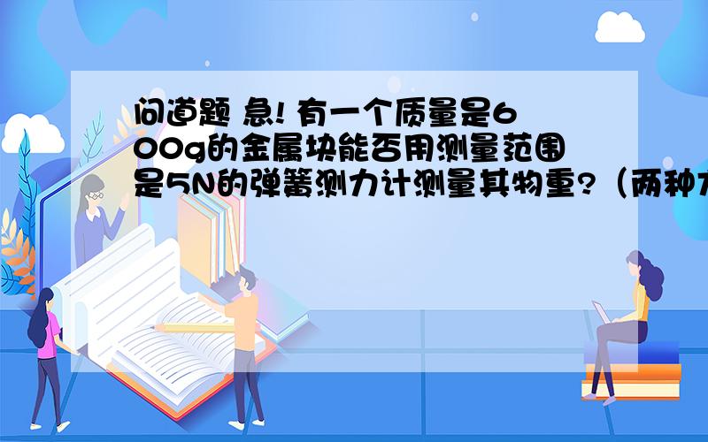 问道题 急! 有一个质量是600g的金属块能否用测量范围是5N的弹簧测力计测量其物重?（两种方法）谢谢