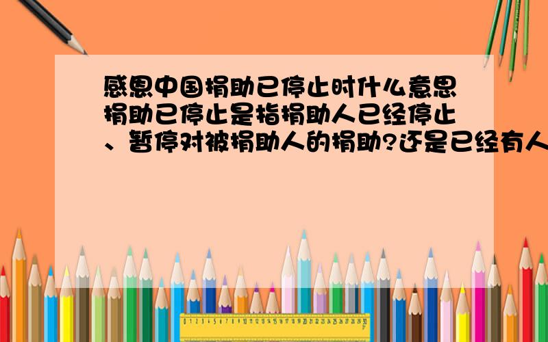 感恩中国捐助已停止时什么意思捐助已停止是指捐助人已经停止、暂停对被捐助人的捐助?还是已经有人捐助了,其他捐助者不能再参与捐助?还请帮忙解答,谢谢!