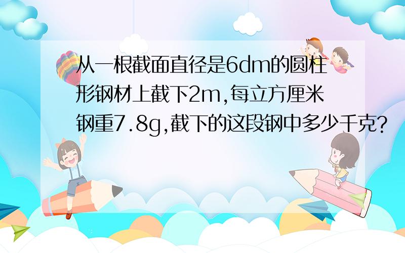 从一根截面直径是6dm的圆柱形钢材上截下2m,每立方厘米钢重7.8g,截下的这段钢中多少千克?