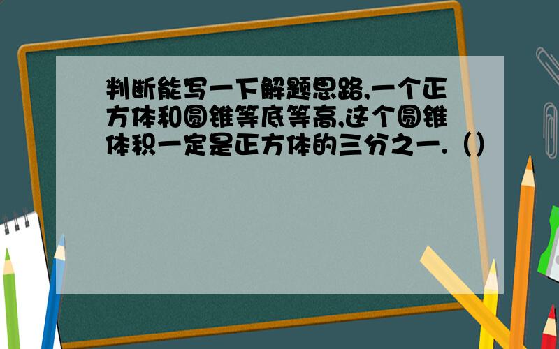 判断能写一下解题思路,一个正方体和圆锥等底等高,这个圆锥体积一定是正方体的三分之一.（）