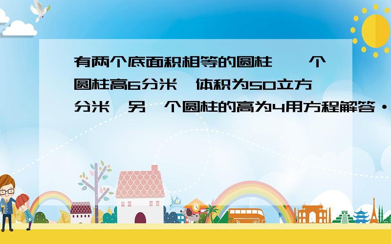 有两个底面积相等的圆柱,一个圆柱高6分米,体积为50立方分米,另一个圆柱的高为4用方程解答···急