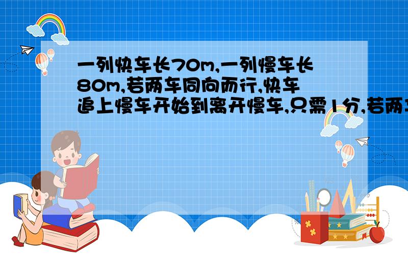 一列快车长70m,一列慢车长80m,若两车同向而行,快车追上慢车开始到离开慢车,只需1分,若两车相向而行,快车与慢车相遇到离开慢车只需12s,求快车和慢车的速度.每一步的理由要充分,如果符合要