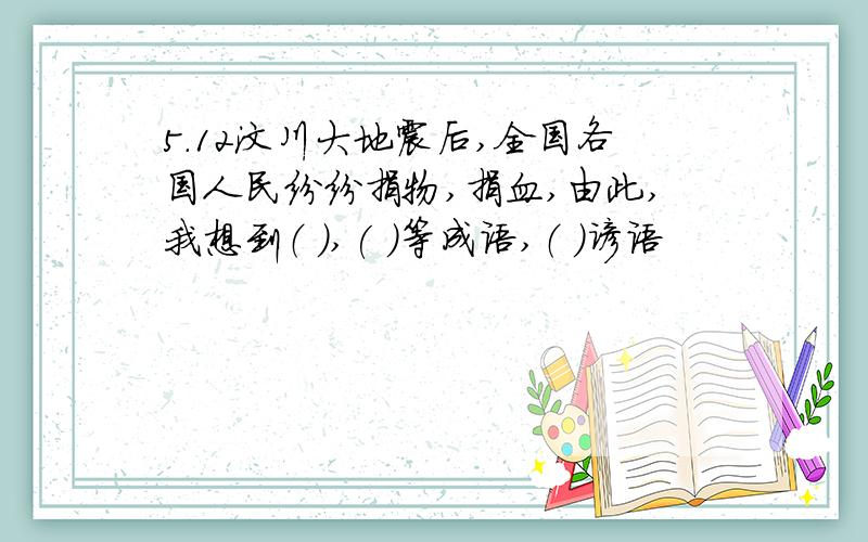 5.12汶川大地震后,全国各国人民纷纷捐物,捐血,由此,我想到（ ),( )等成语,（ ）谚语