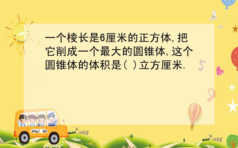 一个棱长是6厘米的正方体,把它削成一个最大的圆锥体,这个圆锥体的体积是( )立方厘米.