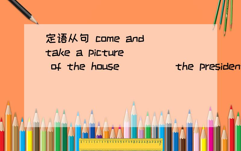 定语从句 come and take a picture of the house ____ the president used to live.用that when where which who whom whose填空、he is talking about Mike,____ sister started writing advice for newspaper readers three years ago.that girl is Alice,___