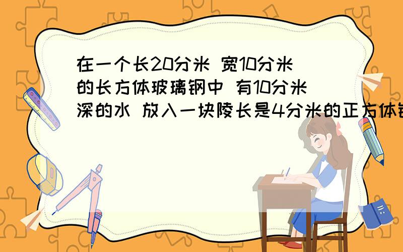 在一个长20分米 宽10分米的长方体玻璃钢中 有10分米深的水 放入一块陵长是4分米的正方体铁块 全部浸没水中 没有水溢出 这是水升高了多少厘米