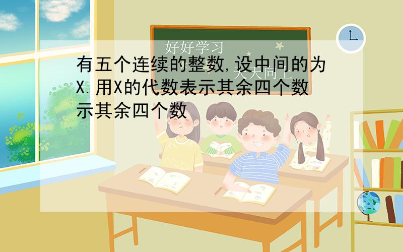 有五个连续的整数,设中间的为X.用X的代数表示其余四个数示其余四个数