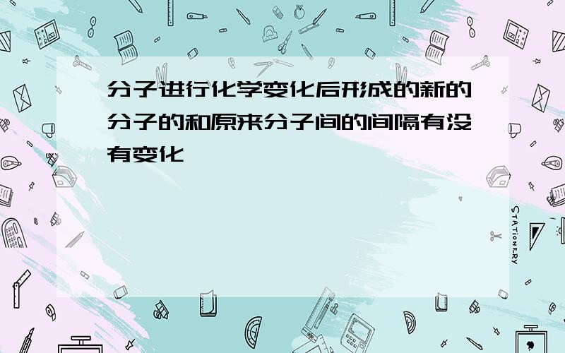 分子进行化学变化后形成的新的分子的和原来分子间的间隔有没有变化