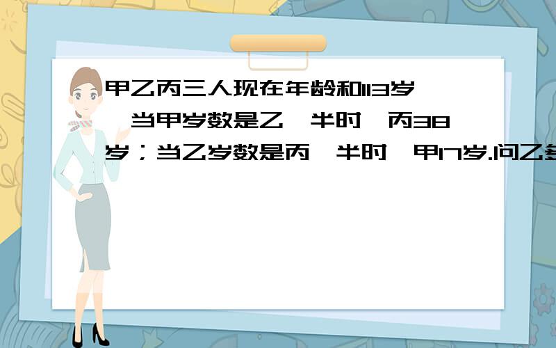 甲乙丙三人现在年龄和113岁,当甲岁数是乙一半时,丙38岁；当乙岁数是丙一半时,甲17岁.问乙多少岁.速………………