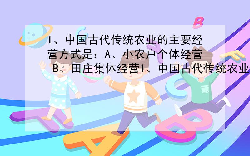 1、中国古代传统农业的主要经营方式是：A、小农户个体经营 B、田庄集体经营1、中国古代传统农业的主要经营方式是：A、小农户个体经营 B、田庄集体经营 C、工官制度 D、刀耕火种 2、“