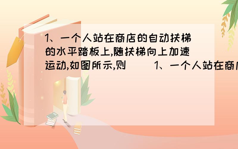 1、一个人站在商店的自动扶梯的水平踏板上,随扶梯向上加速运动,如图所示,则（ ）1、一个人站在商店的自动扶梯的水平踏板上,随扶梯向上加速运动,如图所示,则（ ）A．人只受到重力和踏