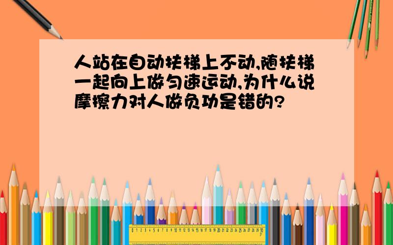 人站在自动扶梯上不动,随扶梯一起向上做匀速运动,为什么说摩擦力对人做负功是错的?