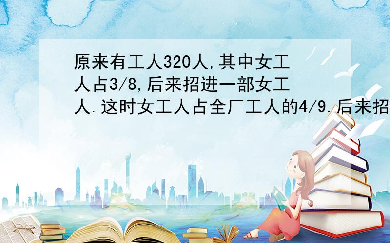 原来有工人320人,其中女工人占3/8,后来招进一部女工人.这时女工人占全厂工人的4/9.后来招进女工人多少人?