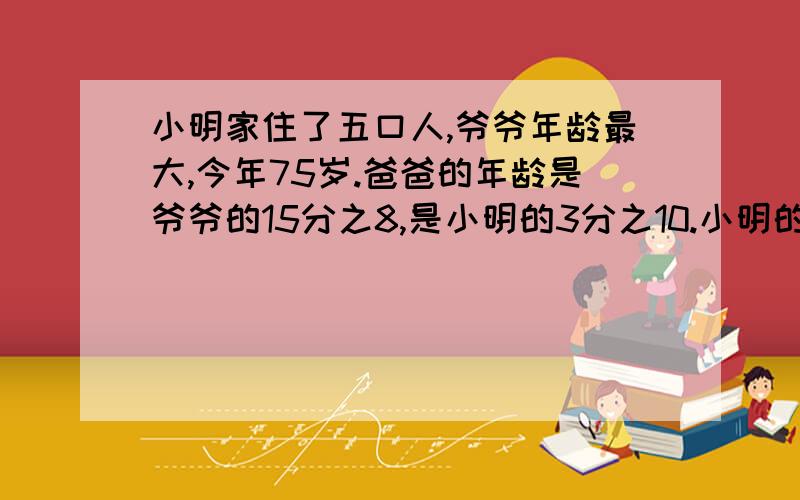 小明家住了五口人,爷爷年龄最大,今年75岁.爸爸的年龄是爷爷的15分之8,是小明的3分之10.小明的年龄是妈妈的3分之1,是奶奶的6分之1.你知道小明一家五口人的年龄各是多少