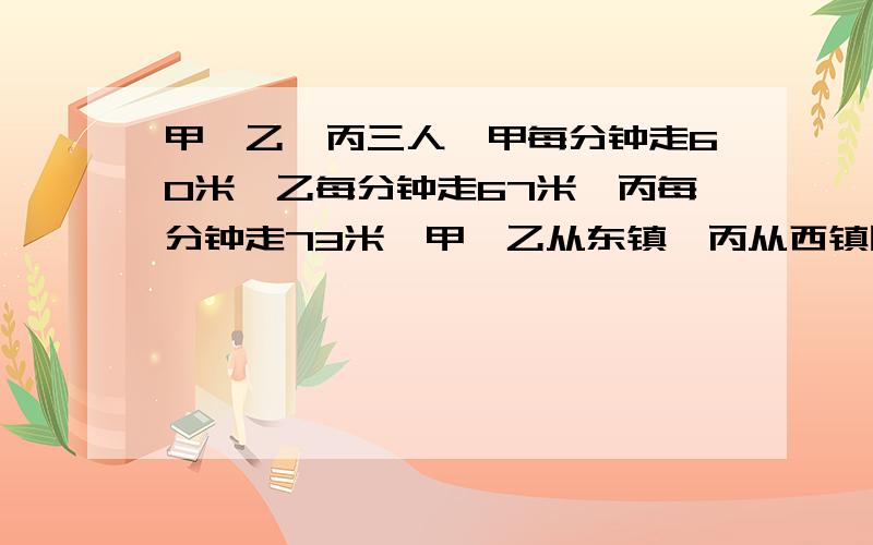 甲、乙、丙三人,甲每分钟走60米,乙每分钟走67米,丙每分钟走73米,甲、乙从东镇,丙从西镇同时相向而行,丙遇到乙后10分钟再遇到甲,求两镇相距多少米?要算式,迅速迅速,