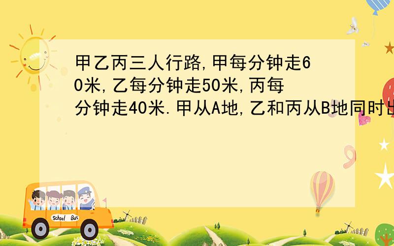 甲乙丙三人行路,甲每分钟走60米,乙每分钟走50米,丙每分钟走40米.甲从A地,乙和丙从B地同时出发相向而行,甲和乙相遇后,过了15分钟又与丙相遇.求A,B两地间的距离.