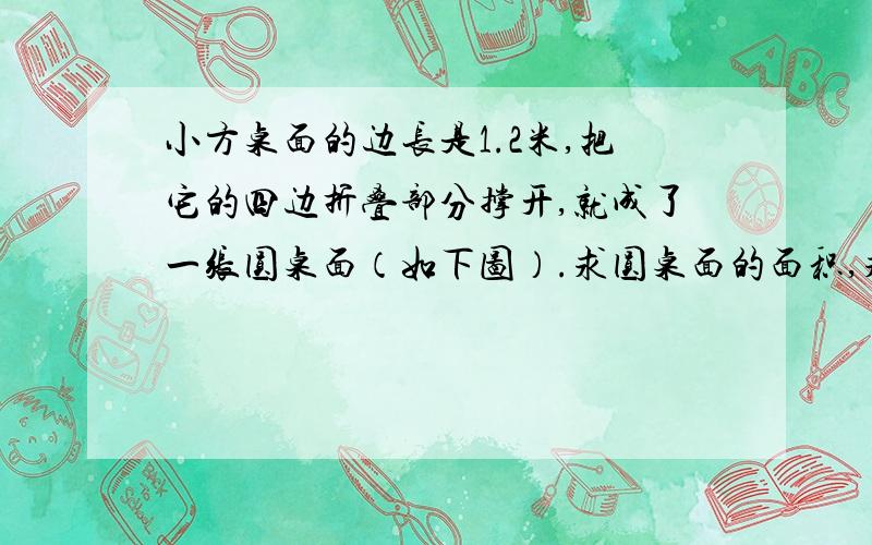 小方桌面的边长是1.2米,把它的四边折叠部分撑开,就成了一张圆桌面（如下图）.求圆桌面的面积,求面积?不要用直径D=根号下1.2²+1.2²=1.2√2,∴半径r=0.6√2.∴5面积S=πr²=0.72π(m)²,