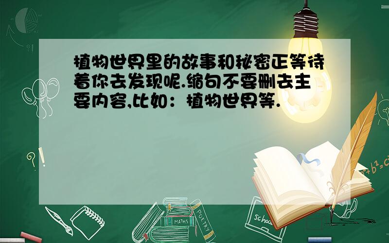 植物世界里的故事和秘密正等待着你去发现呢.缩句不要删去主要内容,比如：植物世界等.