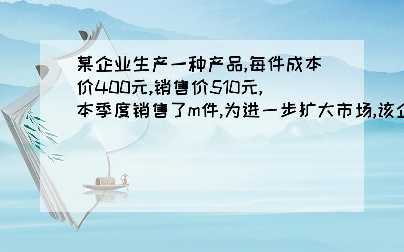 某企业生产一种产品,每件成本价400元,销售价510元,本季度销售了m件,为进一步扩大市场,该企业决定在降低销售价的同时降低成本,经市场调研,预测下季度这种产品每件销售价降低4％,销售额将