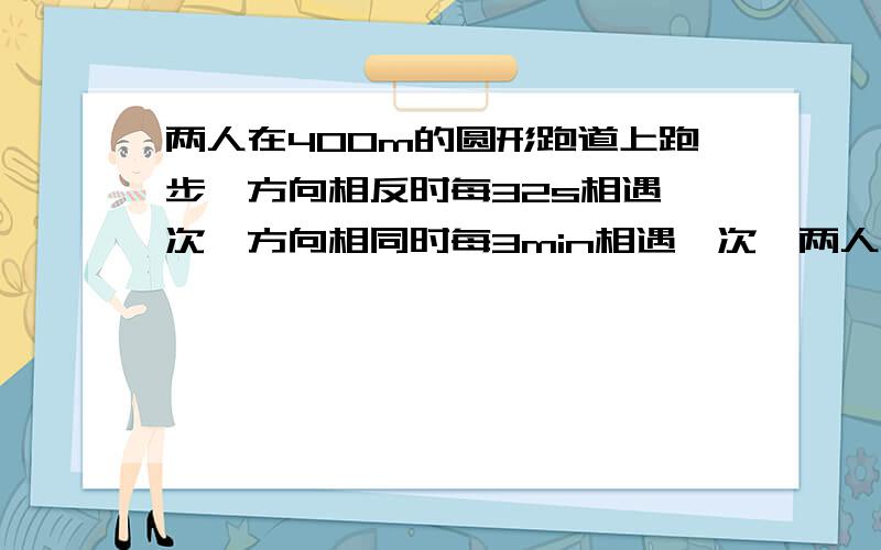 两人在400m的圆形跑道上跑步,方向相反时每32s相遇一次,方向相同时每3min相遇一次,两人的速度是多少?要二元一次方程解,