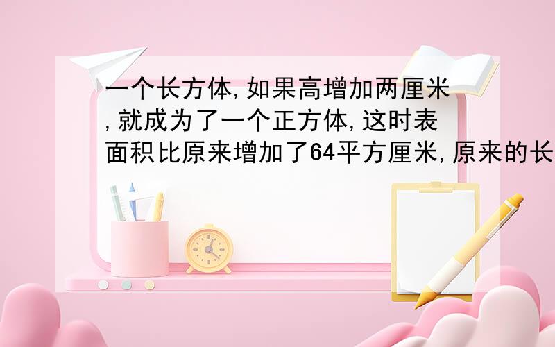 一个长方体,如果高增加两厘米,就成为了一个正方体,这时表面积比原来增加了64平方厘米,原来的长方体的