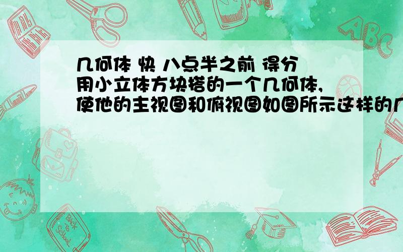 几何体 快 八点半之前 得分用小立体方块搭的一个几何体,使他的主视图和俯视图如图所示这样的几何体只有一种吗?他最多需要多少个小立体方块?他最少需要多少个小立体方块?请画出这两种